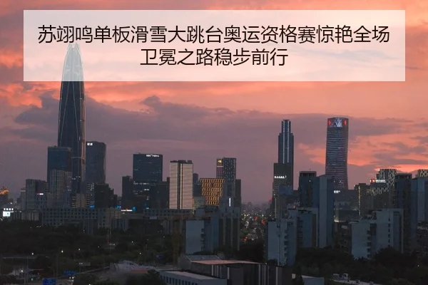 苏翊鸣单板滑雪大跳台奥运资格赛惊艳全场 卫冕之路稳步前行