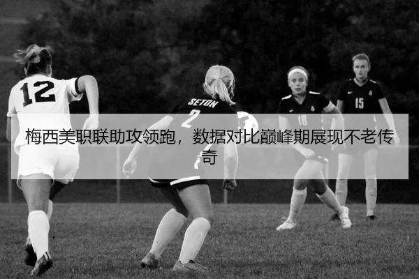 梅西美职联助攻领跑，数据对比巅峰期展现不老传奇