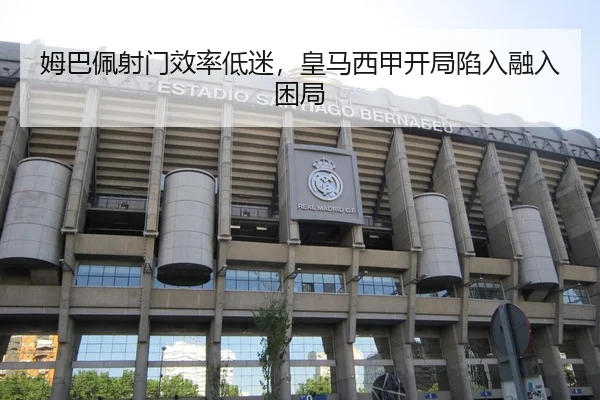 姆巴佩射门效率低迷，皇马西甲开局陷入融入困局