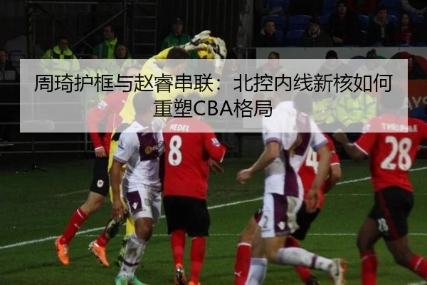 周琦护框与赵睿串联：北控内线新核如何重塑CBA格局